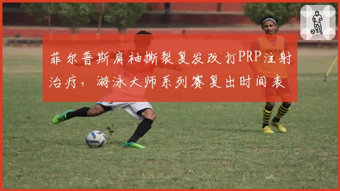 菲尔普斯肩袖撕裂复发改打PRP注射治疗,游泳大师系列赛复出时间表再作调整