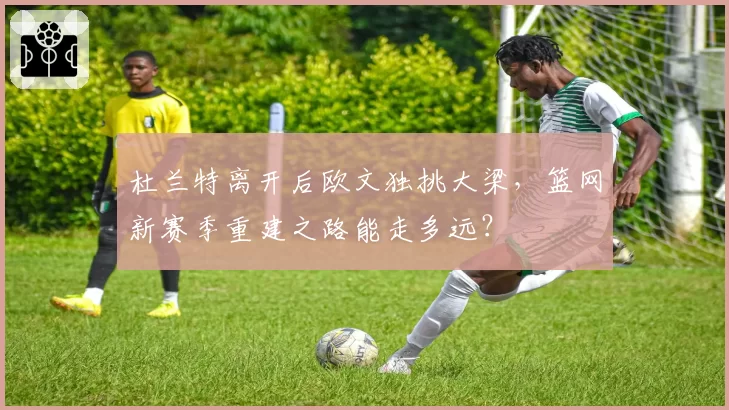 杜兰特离开后欧文独挑大梁，篮网新赛季重建之路能走多远？