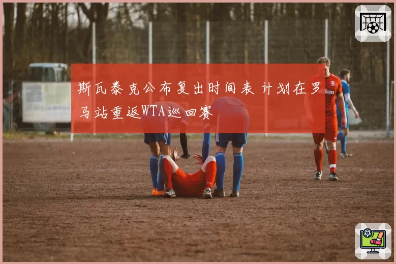 斯瓦泰克公布复出时间表 计划在罗马站重返WTA巡回赛