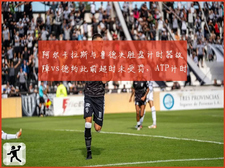 阿尔卡拉斯与鲁德决胜盘计时器故障vs德约此前超时未受罚，ATP计时规则再遭炮轰