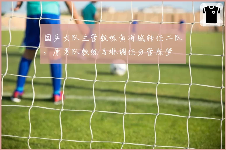 国乒女队主管教练黄海城转任二队，原男队教练马琳调任分管陈梦