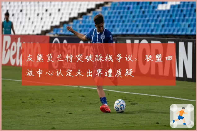 灰熊莫兰特突破踩线争议，联盟回放中心认定未出界遭质疑