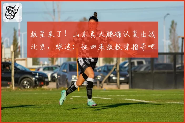 救星来了！山东真大腿确认复出战北京，球迷：快回来救救凉指导吧