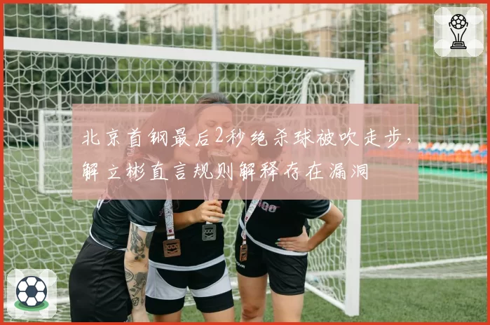北京首钢最后2秒绝杀球被吹走步，解立彬直言规则解释存在漏洞