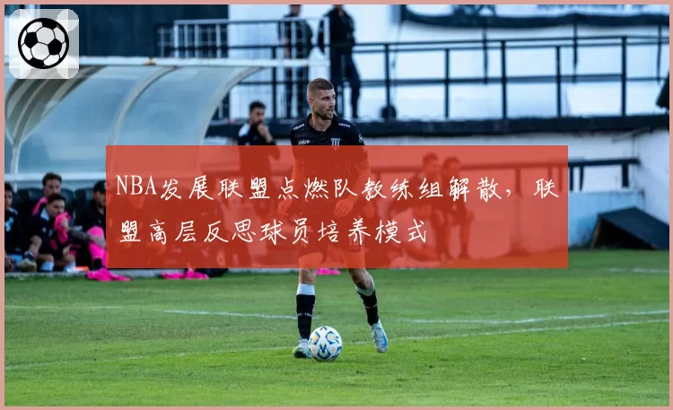 NBA发展联盟点燃队教练组解散,联盟高层反思球员培养模式