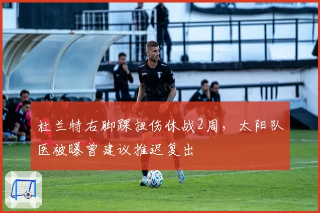 杜兰特右脚踝扭伤休战2周，太阳队医被曝曾建议推迟复出
