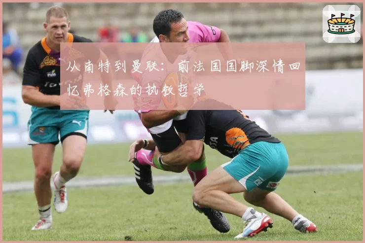 从南特到曼联：前法国国脚深情回忆弗格森的执教哲学