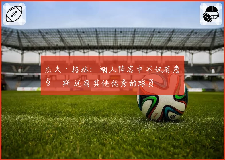 杰夫·格林:湖人阵容中不仅有詹姆斯 还有其他优秀的球员