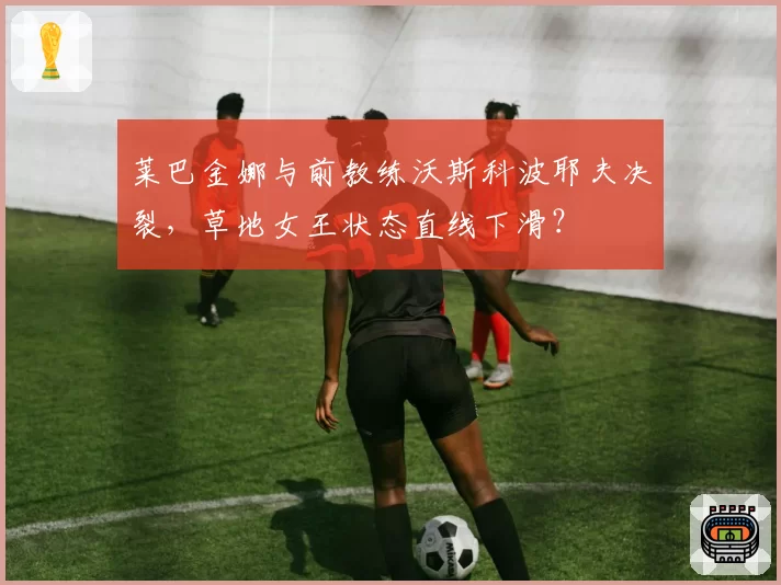 莱巴金娜与前教练沃斯科波耶夫决裂，草地女王状态直线下滑？