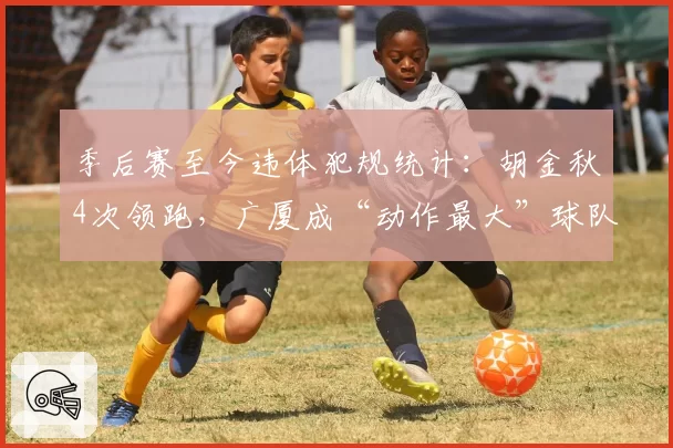 季后赛至今违体犯规统计：胡金秋4次领跑，广厦成“动作最大”球队