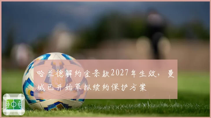 哈兰德解约金条款2027年生效，曼城已开始草拟续约保护方案